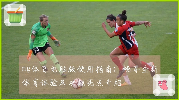 ng体育电脑版使用指南：畅享全新体育体验及功能亮点介绍