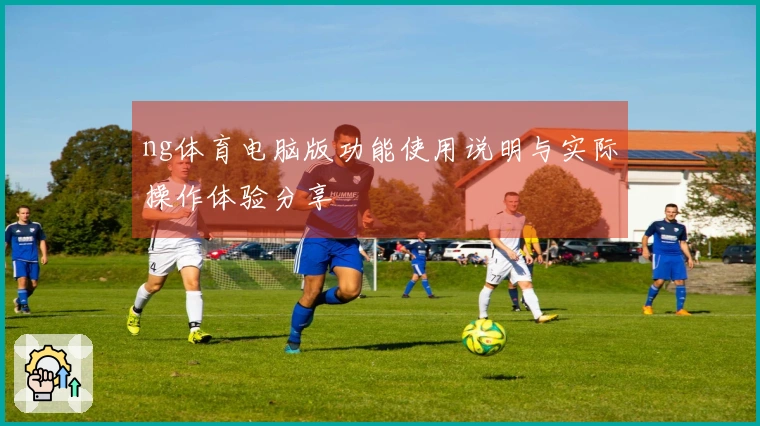 ng体育电脑版功能使用说明与实际操作体验分享